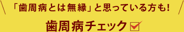 こんな症状でお悩みではありませんか？ 「歯周病は自分とは無縁」そう思っている方も！歯周病チェック